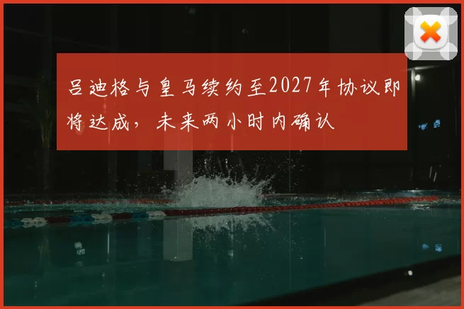 吕迪格与皇马续约至2027年协议即将达成,未来两小时内确认