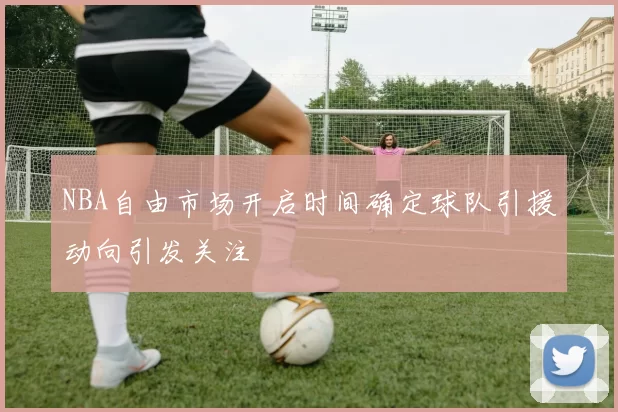 NBA自由市场开启时间确定球队引援动向引发关注