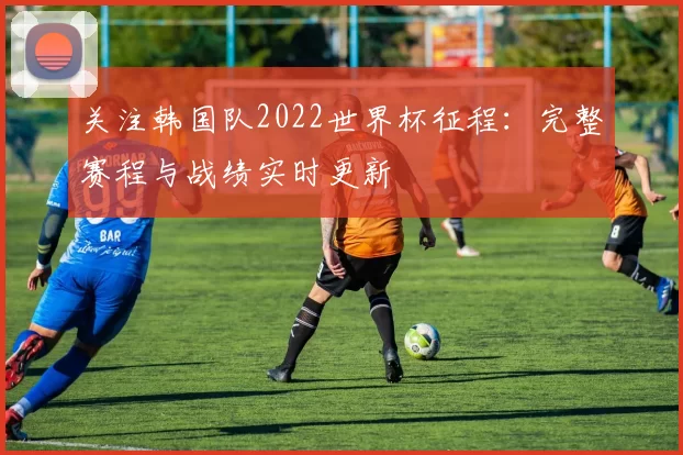 关注韩国队2022世界杯征程:完整赛程与战绩实时更新