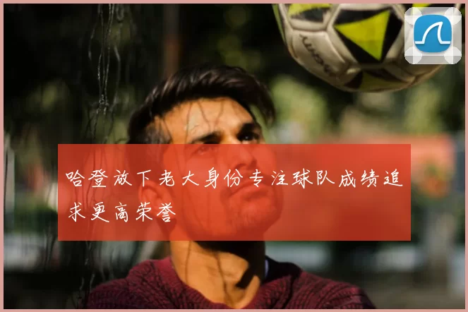 哈登放下老大身份专注球队成绩追求更高荣誉