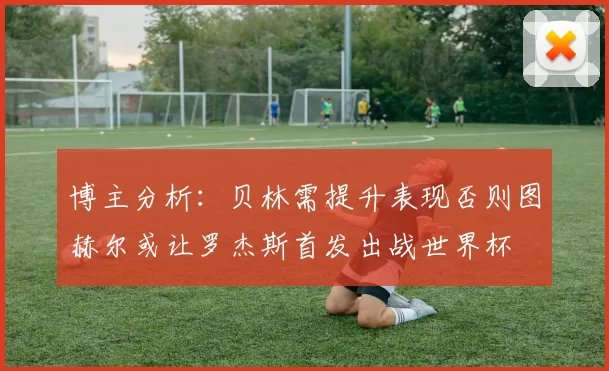 博主分析:贝林需提升表现否则图赫尔或让罗杰斯首发出战世界杯