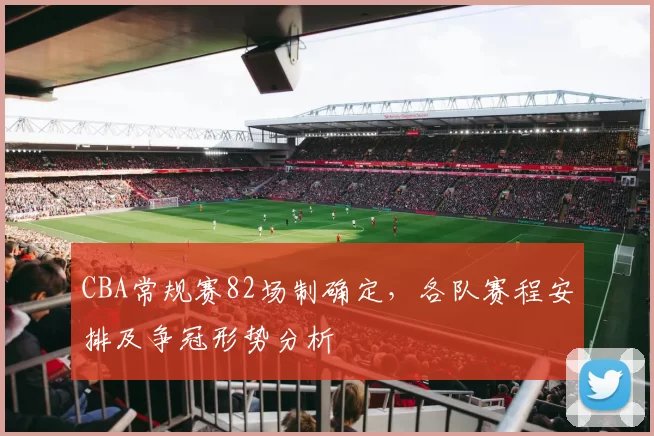 CBA常规赛82场制确定，各队赛程安排及争冠形势分析