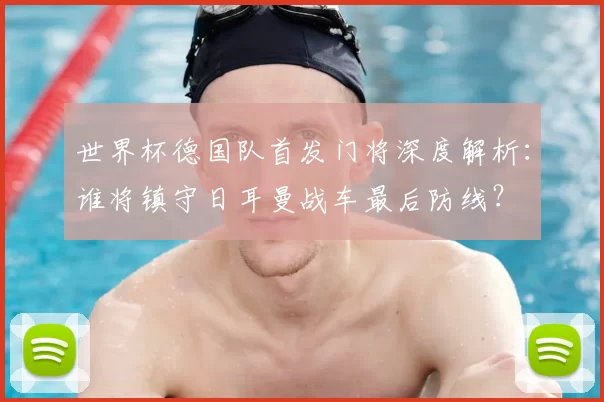 世界杯德国队首发门将深度解析:谁将镇守日耳曼战车最后防线?