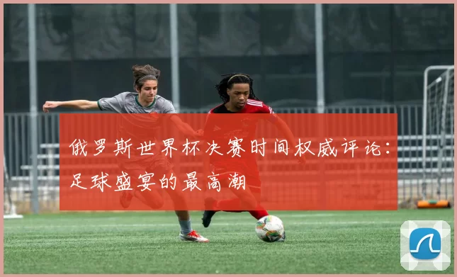 俄罗斯世界杯决赛时间权威评论:足球盛宴的最高潮