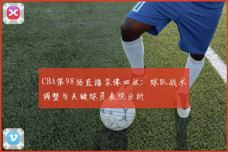CBA第98场直播录像回放：球队战术调整与关键球员表现分析