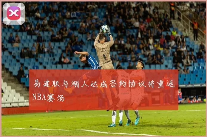易建联与湖人达成签约协议将重返NBA赛场