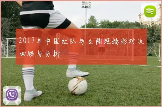 2017年中国红队与立陶宛精彩对决回顾与分析