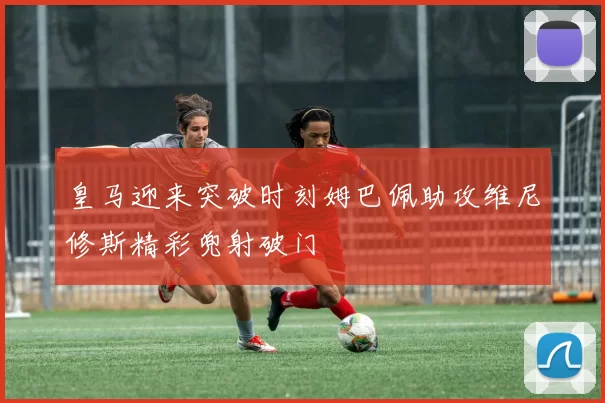 皇马迎来突破时刻姆巴佩助攻维尼修斯精彩兜射破门
