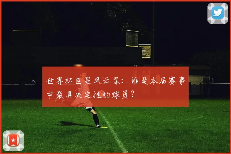 世界杯巨星风云录:谁是本届赛事中最具决定性的球员?