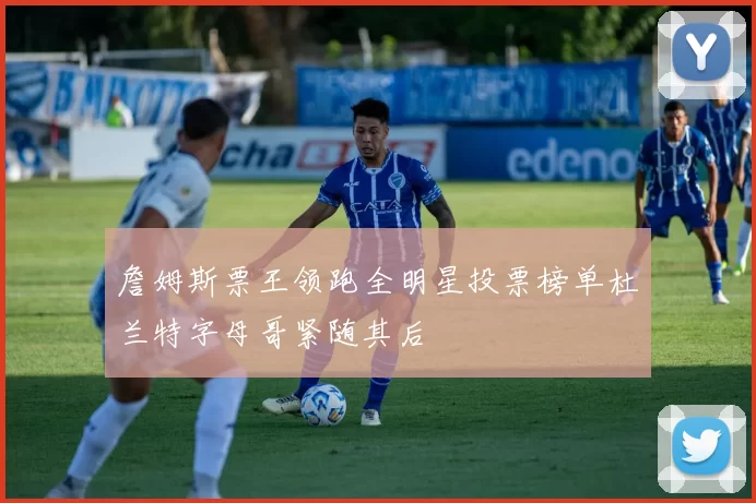 詹姆斯票王领跑全明星投票榜单杜兰特字母哥紧随其后