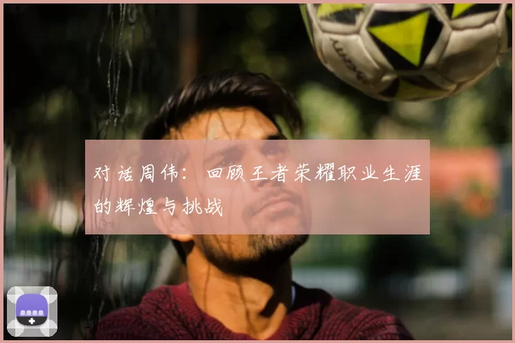 对话周伟：回顾王者荣耀职业生涯的辉煌与挑战