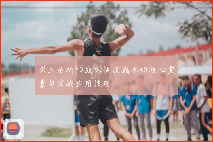深入分析V5战队快攻战术的核心要素与实战应用技巧