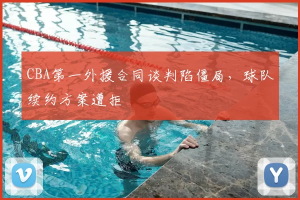 CBA第一外援合同谈判陷僵局，球队续约方案遭拒