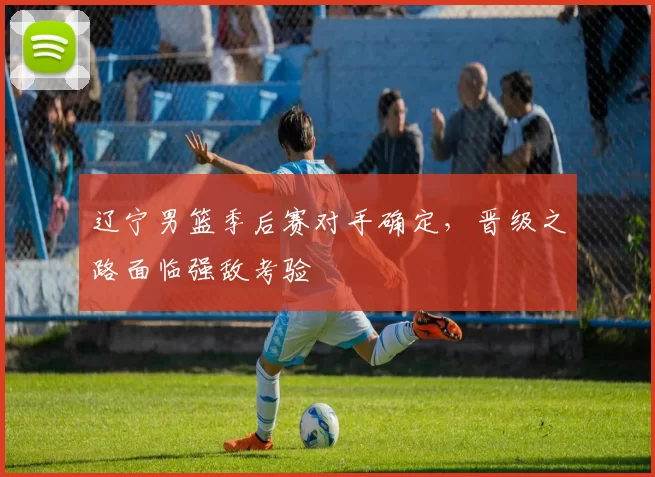 辽宁男篮季后赛对手确定，晋级之路面临强敌考验