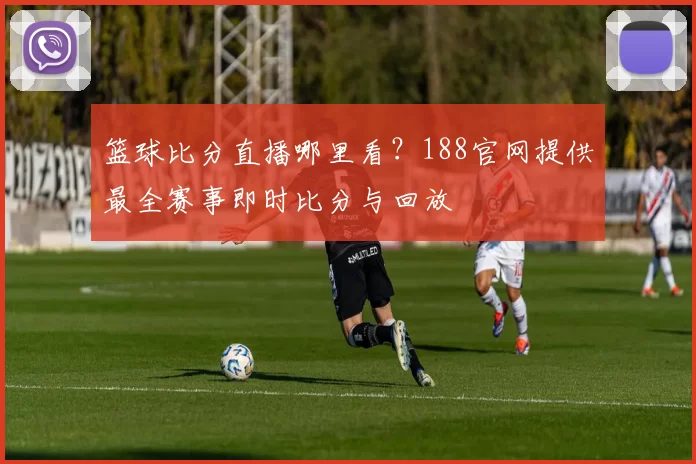 篮球比分直播哪里看?188官网提供最全赛事即时比分与回放