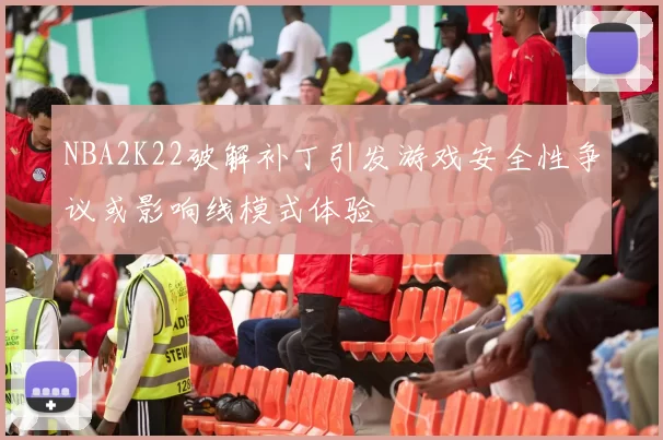NBA2K22破解补丁引发游戏安全性争议或影响线模式体验