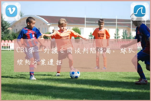 CBA第一外援合同谈判陷僵局，球队续约方案遭拒