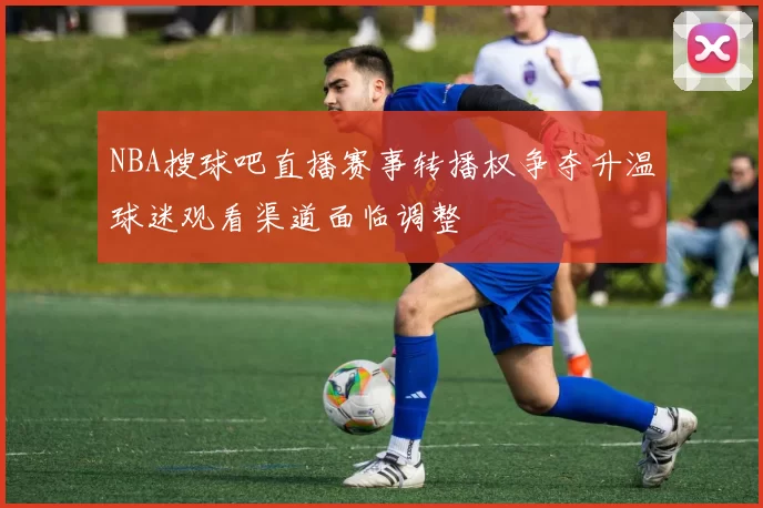 NBA搜球吧直播赛事转播权争夺升温球迷观看渠道面临调整