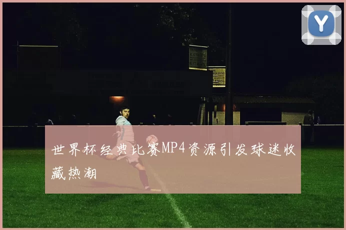 世界杯经典比赛MP4资源引发球迷收藏热潮