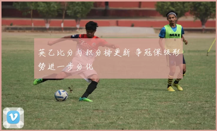 英乙比分与积分榜更新 争冠保级形势进一步分化