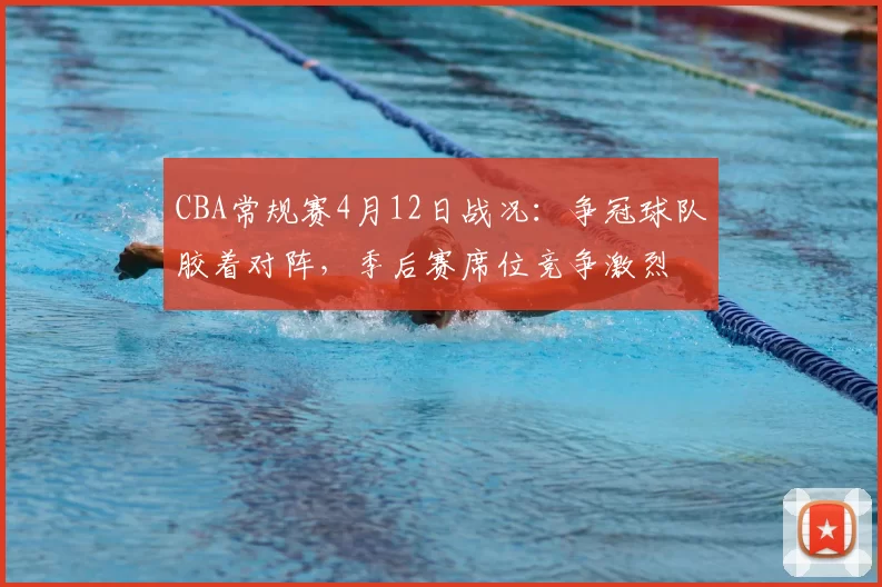 CBA常规赛4月12日战况：争冠球队胶着对阵，季后赛席位竞争激烈