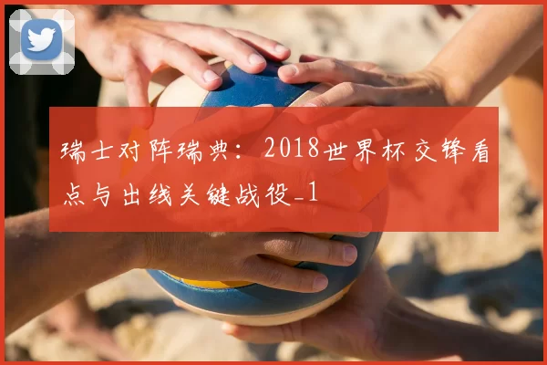 瑞士对阵瑞典：2018世界杯交锋看点与出线关键战役_1