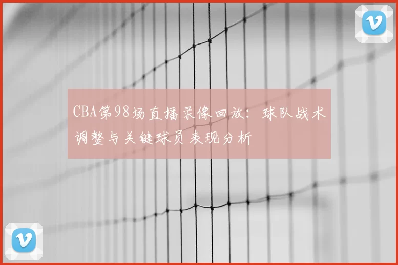 CBA第98场直播录像回放：球队战术调整与关键球员表现分析