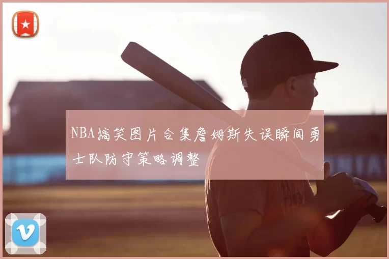 NBA搞笑图片合集詹姆斯失误瞬间勇士队防守策略调整