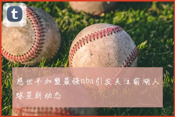 慈世平加盟最强nba引发关注前湖人球星新动态