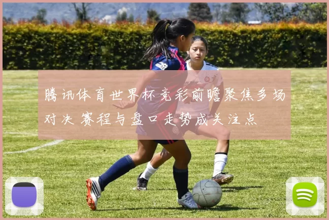 腾讯体育世界杯竞彩前瞻聚焦多场对决 赛程与盘口走势成关注点