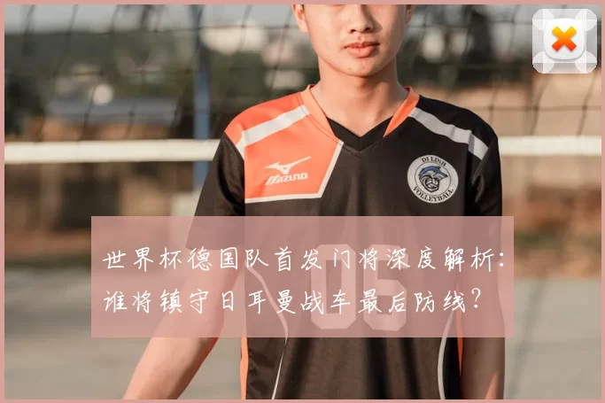 世界杯德国队首发门将深度解析:谁将镇守日耳曼战车最后防线?