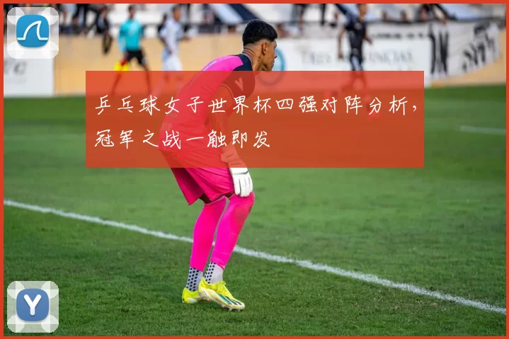 乒乓球女子世界杯四强对阵分析，冠军之战一触即发