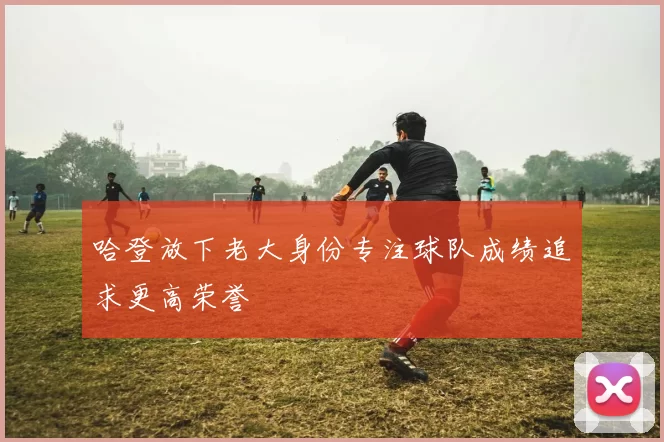 哈登放下老大身份专注球队成绩追求更高荣誉