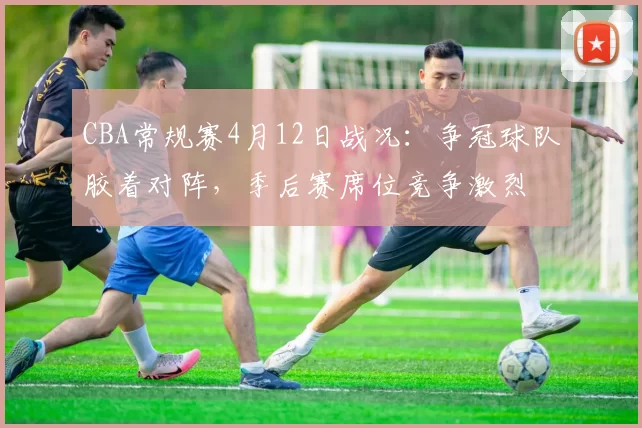 CBA常规赛4月12日战况：争冠球队胶着对阵，季后赛席位竞争激烈