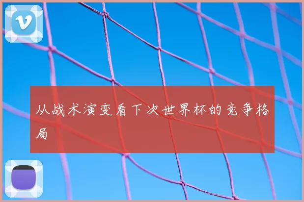 从战术演变看下次世界杯的竞争格局