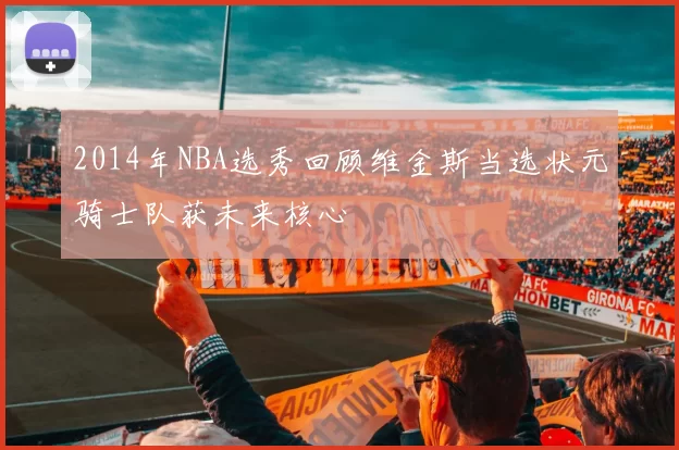 2014年NBA选秀回顾维金斯当选状元骑士队获未来核心