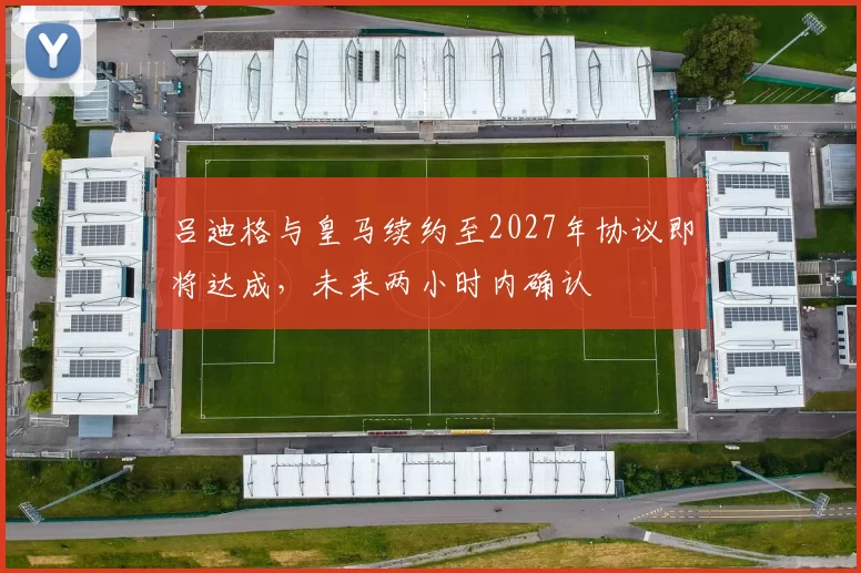 吕迪格与皇马续约至2027年协议即将达成,未来两小时内确认