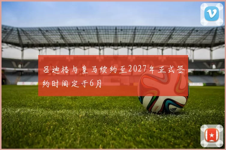 吕迪格与皇马续约至2027年正式签约时间定于6月