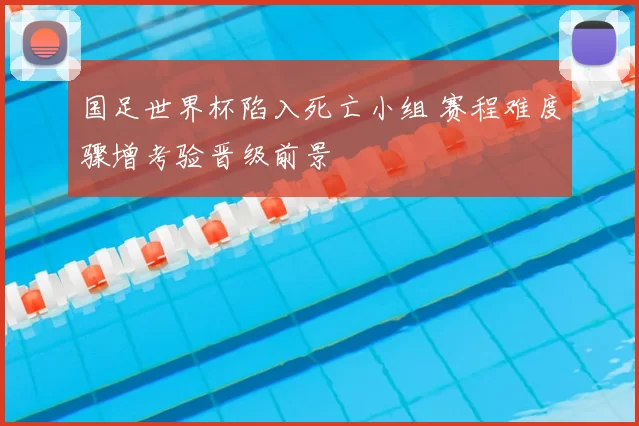 国足世界杯陷入死亡小组 赛程难度骤增考验晋级前景