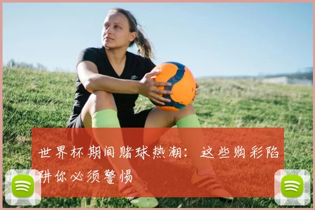 世界杯期间赌球热潮:这些购彩陷阱你必须警惕