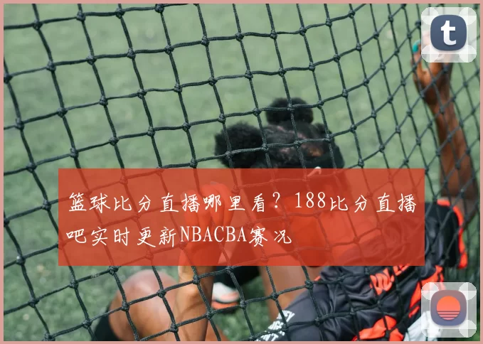 篮球比分直播哪里看？188比分直播吧实时更新NBACBA赛况