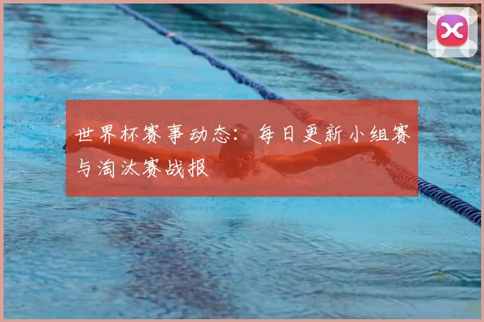 世界杯赛事动态：每日更新小组赛与淘汰赛战报