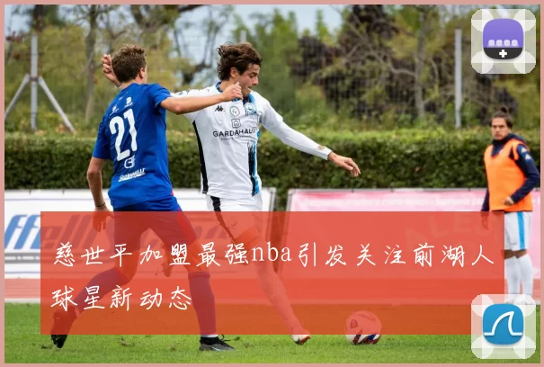 慈世平加盟最强nba引发关注前湖人球星新动态