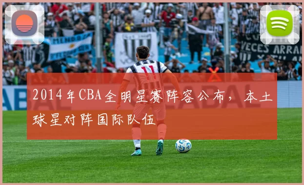 2014年CBA全明星赛阵容公布,本土球星对阵国际队伍