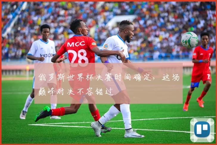 俄罗斯世界杯决赛时间确定,这场巅峰对决不容错过