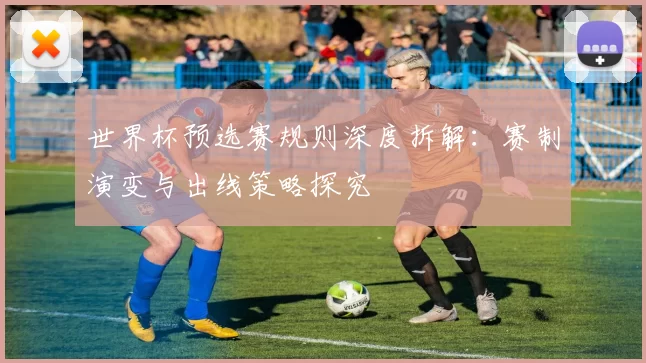 世界杯预选赛规则深度拆解：赛制演变与出线策略探究
