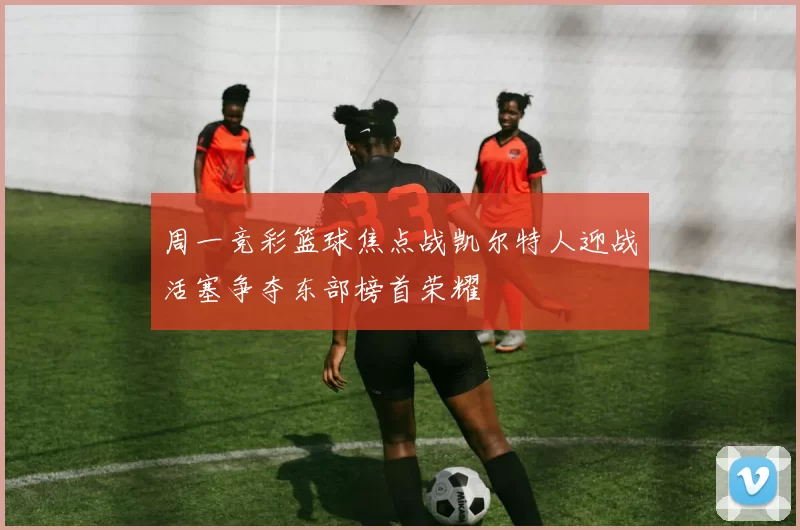 周一竞彩篮球焦点战凯尔特人迎战活塞争夺东部榜首荣耀