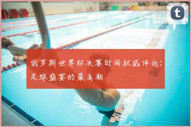 俄罗斯世界杯决赛时间权威评论:足球盛宴的最高潮