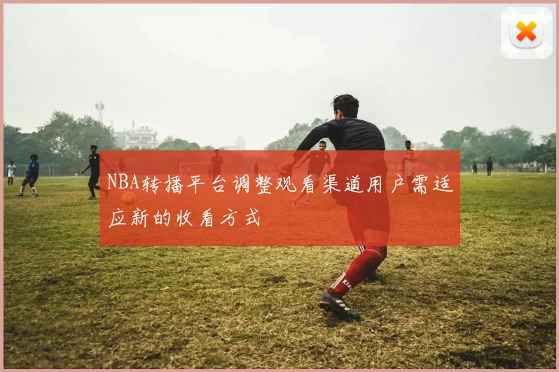NBA转播平台调整观看渠道用户需适应新的收看方式
