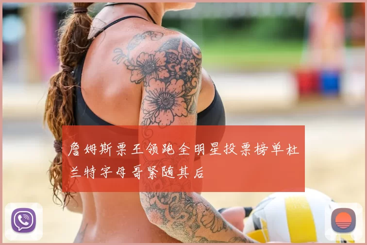 詹姆斯票王领跑全明星投票榜单杜兰特字母哥紧随其后
